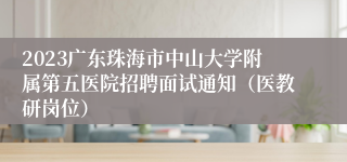 2023广东珠海市中山大学附属第五医院招聘面试通知（医教研岗位）