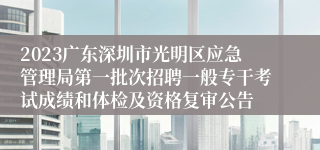 2023广东深圳市光明区应急管理局第一批次招聘一般专干考试成绩和体检及资格复审公告