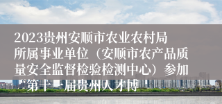 2023贵州安顺市农业农村局所属事业单位（安顺市农产品质量安全监督检验检测中心）参加“第十一届贵州人才博