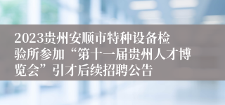 2023贵州安顺市特种设备检验所参加“第十一届贵州人才博览会”引才后续招聘公告