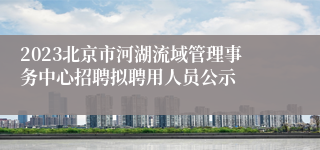 2023北京市河湖流域管理事务中心招聘拟聘用人员公示