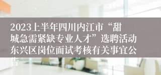 2023上半年四川内江市“甜城急需紧缺专业人才”选聘活动东兴区岗位面试考核有关事宜公告
