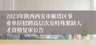 2023年陕西西安市雁塔区事业单位招聘高层次及特殊紧缺人才资格复审公告