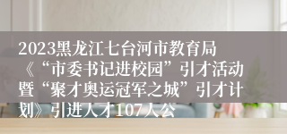 2023黑龙江七台河市教育局《“市委书记进校园”引才活动暨“聚才奥运冠军之城”引才计划》引进人才107人公