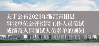 关于公布2023年浙江青田县事业单位公开招聘工作人员笔试成绩及入围面试人员名单的通知