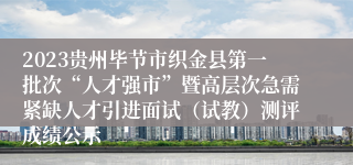 2023贵州毕节市织金县第一批次“人才强市”暨高层次急需紧缺人才引进面试（试教）测评成绩公示