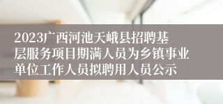 2023广西河池天峨县招聘基层服务项目期满人员为乡镇事业单位工作人员拟聘用人员公示