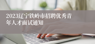 2023辽宁铁岭市招聘优秀青年人才面试通知