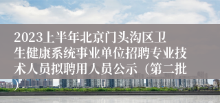 2023上半年北京门头沟区卫生健康系统事业单位招聘专业技术人员拟聘用人员公示（第二批）