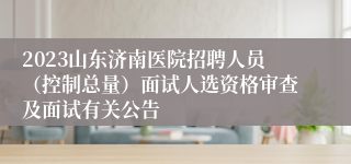 2023山东济南医院招聘人员（控制总量）面试人选资格审查及面试有关公告
