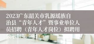 2023广东韶关市乳源瑶族自治县“青年人才”暨事业单位人员招聘（青年人才岗位）拟聘用公示（第一批）