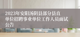 2023年安阳汤阴县部分县直单位招聘事业单位工作人员面试公告
