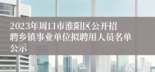 2023年周口市淮阳区公开招聘乡镇事业单位拟聘用人员名单公示