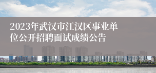 2023年武汉市江汉区事业单位公开招聘面试成绩公告