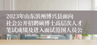 2023年山东滨州博兴县面向社会公开招聘硕博士高层次人才笔试成绩及进入面试范围人员公告