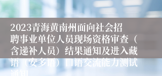 2023青海黄南州面向社会招聘事业单位人员现场资格审查（含递补人员）结果通知及进入藏语（安多语）口语交流能力测试通知
