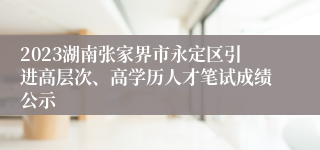 2023湖南张家界市永定区引进高层次、高学历人才笔试成绩公示