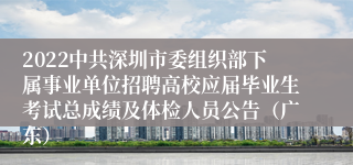 2022中共深圳市委组织部下属事业单位招聘高校应届毕业生考试总成绩及体检人员公告（广东）
