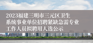 2023福建三明市三元区卫生系统事业单位招聘紧缺急需专业工作人员拟聘用人选公示