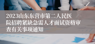 2023山东东营市第二人民医院招聘紧缺急需人才面试资格审查有关事项通知