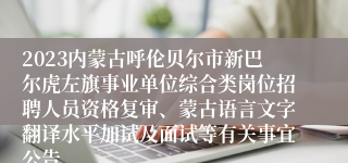 2023内蒙古呼伦贝尔市新巴尔虎左旗事业单位综合类岗位招聘人员资格复审、蒙古语言文字翻译水平加试及面试等有关事宜公告