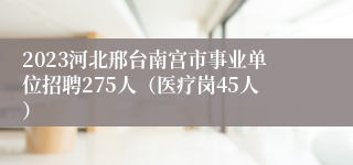 2023河北邢台南宫市事业单位招聘275人（医疗岗45人）