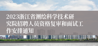 2023浙江省测绘科学技术研究院招聘人员资格复审和面试工作安排通知