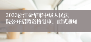 2023浙江金华市中级人民法院公开招聘资格复审、面试通知