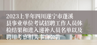 2023上半年四川遂宁市蓬溪县事业单位考试招聘工作人员体检结果和进入递补人员名单以及聘用考察相关事宜公告