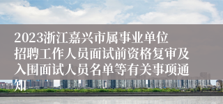 2023浙江嘉兴市属事业单位招聘工作人员面试前资格复审及入围面试人员名单等有关事项通知