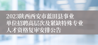2023陕西西安市蓝田县事业单位招聘高层次及紧缺特殊专业人才资格复审安排公告