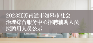 2023江苏南通市如皋市社会治理综合服务中心招聘辅助人员拟聘用人员公示