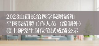 2023山西长治医学院附属和平医院招聘工作人员（编制外）硕士研究生岗位笔试成绩公示