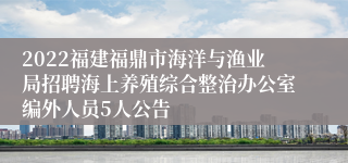 2022福建福鼎市海洋与渔业局招聘海上养殖综合整治办公室编外人员5人公告