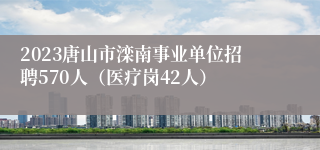 2023唐山市滦南事业单位招聘570人（医疗岗42人）