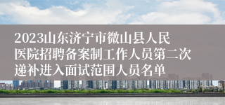 2023山东济宁市微山县人民医院招聘备案制工作人员第二次递补进入面试范围人员名单