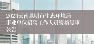 2023云南昆明市生态环境局事业单位招聘工作人员资格复审公告