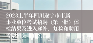 2023上半年四川遂宁市市属事业单位考试招聘（第一批）体检结果及进入递补、复检和聘用考察相关事宜公告