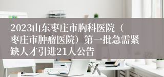 2023山东枣庄市胸科医院（枣庄市肿瘤医院）第一批急需紧缺人才引进21人公告