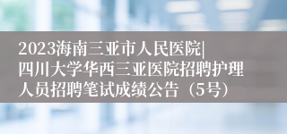 2023海南三亚市人民医院|四川大学华西三亚医院招聘护理人员招聘笔试成绩公告（5号）