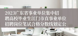 2023广东省事业单位集中招聘高校毕业生江门市直事业单位招聘岗位笔试合格分数线划定公告