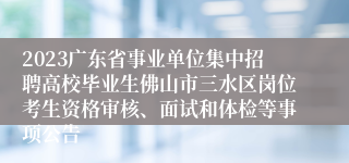 2023广东省事业单位集中招聘高校毕业生佛山市三水区岗位考生资格审核、面试和体检等事项公告