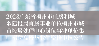 2023广东省梅州市住房和城乡建设局直属事业单位梅州市城市垃圾处理中心岗位事业单位集中招聘高校毕业生资格审核公告
