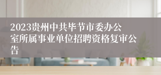 2023贵州中共毕节市委办公室所属事业单位招聘资格复审公告