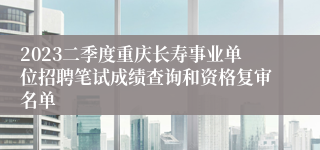 2023二季度重庆长寿事业单位招聘笔试成绩查询和资格复审名单