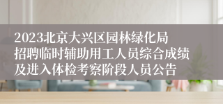2023北京大兴区园林绿化局招聘临时辅助用工人员综合成绩及进入体检考察阶段人员公告