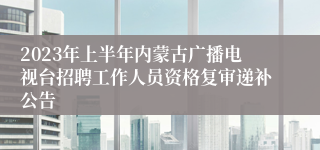 2023年上半年内蒙古广播电视台招聘工作人员资格复审递补公告