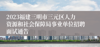 2023福建三明市三元区人力资源和社会保障局事业单位招聘面试通告