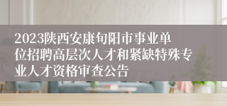 2023陕西安康旬阳市事业单位招聘高层次人才和紧缺特殊专业人才资格审查公告