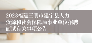 2023福建三明市建宁县人力资源和社会保障局事业单位招聘面试有关事项公告